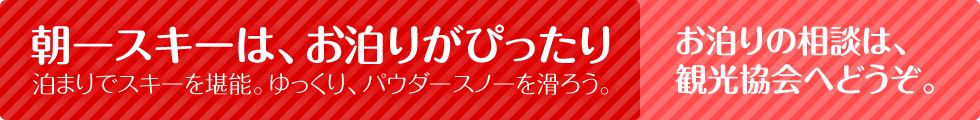朝一スキーは、お泊りがぴったり。泊まりでスキーを堪能。ゆっくり、パウダースノーを滑ろう。